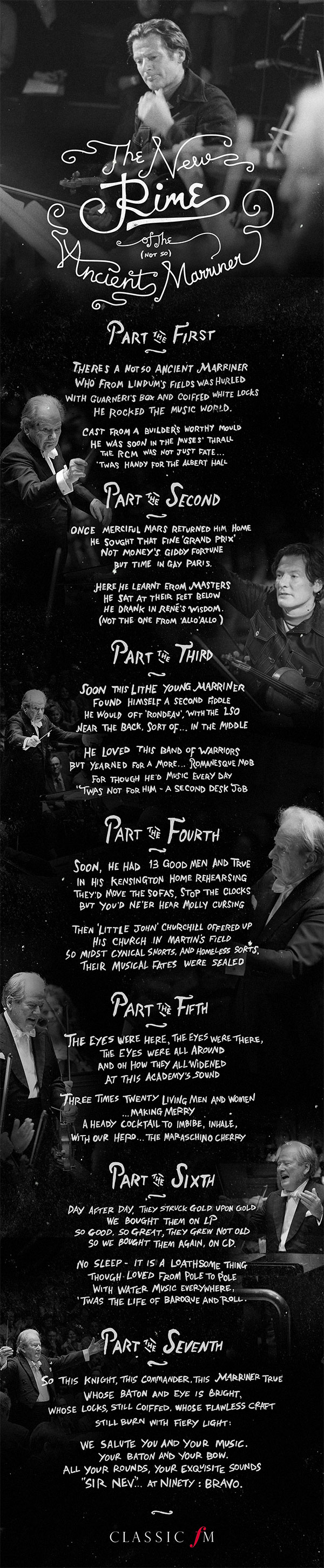 Part the First
 
There’s a not-so ancient Marriner
Who from Lindum’s fields was hurled
With Guarneri’s box and coiffed white locks
He rocked the music world.
 
Cast from a builder’s worthy mould
He was soon in the muses’ thrall
The RCM was not just fate...
‘Twas handy for the Albert Hall.
 
Part the Second
 
Once merciful Mars returned him home
He sought that fine ‘grand prix’
Not money’s giddy fortune
But time in gay Paris.
 
Here he learnt from masters
He sat at their feet below
He drank in René’s wisdom.  
(Not the one from ‘Allo ‘Allo)
 
Part the Third
 
Soon this lithe young Marriner
Found himself a second fiddle
He would oft ‘rondeau’, with the LSO
Near the back, sort of....in the middle
 
He loved this band of warriors
But yearned for a more ...Romanesque mob
For though he’d music every day
‘Twas not for him – a second desk job.
 
Part the Fourth
 
Soon, he had 13 good men and true
In his Kensington home rehearsing
They’d move the sofas, stop the clocks
But you’d ne’re hear Molly cursing

Then ‘Little John’ Churchill offered up
His church in Martin’s field
So midst cynical snorts, and homeless sorts,
Their musical fates were sealed.
 
Part the Fifth
 
The eyes were here, the eyes were there,
The eyes were all around
And oh how they all widened
At this Academy’s sound.
 
Three times twenty living men and women
...making merry
A heady cocktail to imbibe, inhale,
With our hero...the maraschino cherry
 
 
Part the Sixth
 
Day after day, they struck gold upon gold
We bought them on LP
So good, so great, they grew not old
So we bought them again, on CD.
 
No sleep - it is a loathsome thing
Though loved from pole to pole.
With Water Music everywhere,
‘Twas the life of Baroque and roll.
 
Part the Seventh
 
So this Knight, this Commander, this Marriner true,
whose baton and eye is bright,
whose locks, still coiffed, whose flawless craft
still burn with fiery light:
 
We salute you and your music.
Your baton and your bow.
All your rounds, your exquisite sounds
“Sir Nev”...at Ninety: bravo.